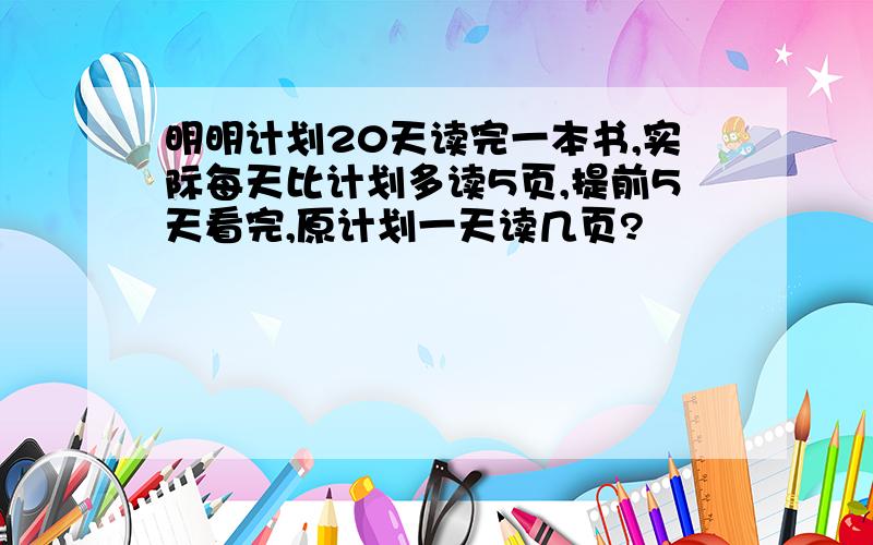 明明计划20天读完一本书,实际每天比计划多读5页,提前5天看完,原计划一天读几页?