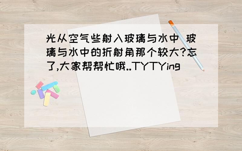 光从空气些射入玻璃与水中 玻璃与水中的折射角那个较大?忘了,大家帮帮忙哦..TYTYing