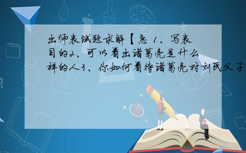 出师表试题求解【急 1、写表目的2、可以看出诸葛亮是什么样的人3、你如何看待诸葛亮对刘氏父子的忠4、作者回忆了哪两件事?