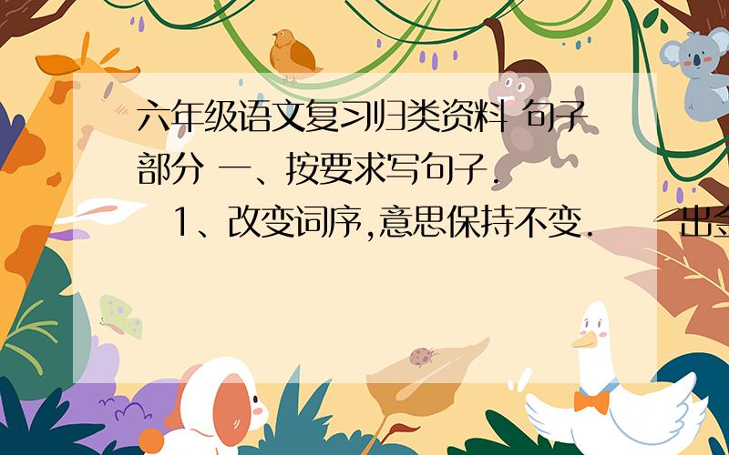 六年级语文复习归类资料 句子部分 一、按要求写句子. 　　1、改变词序,意思保持不变. 　　出金华城大约