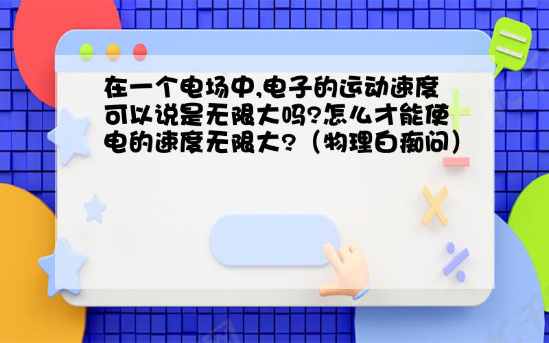 在一个电场中,电子的运动速度可以说是无限大吗?怎么才能使电的速度无限大?（物理白痴问）