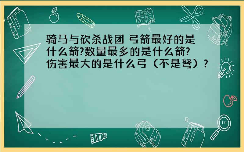 骑马与砍杀战团 弓箭最好的是什么箭?数量最多的是什么箭?伤害最大的是什么弓（不是弩）?