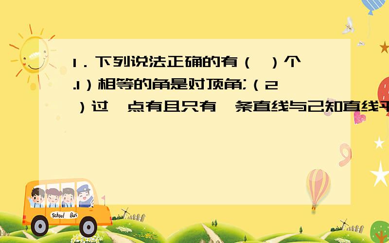 1．下列说法正确的有（ ）个.1）相等的角是对顶角;（2）过一点有且只有一条直线与己知直线平行;（3）垂