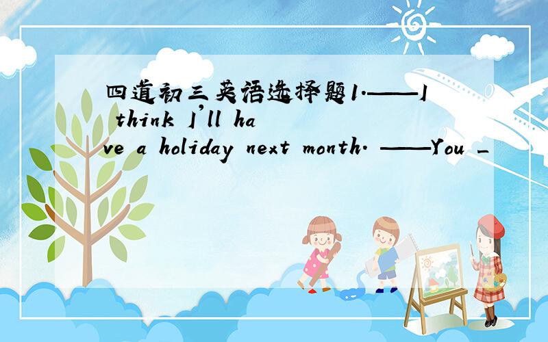 四道初三英语选择题1.——I think I'll have a holiday next month. ——You _