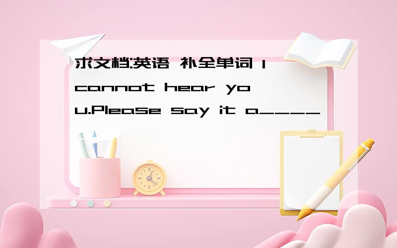 求文档:英语 补全单词 l cannot hear you.Please say it a____