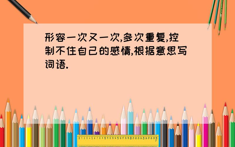 形容一次又一次,多次重复,控制不住自己的感情,根据意思写词语.