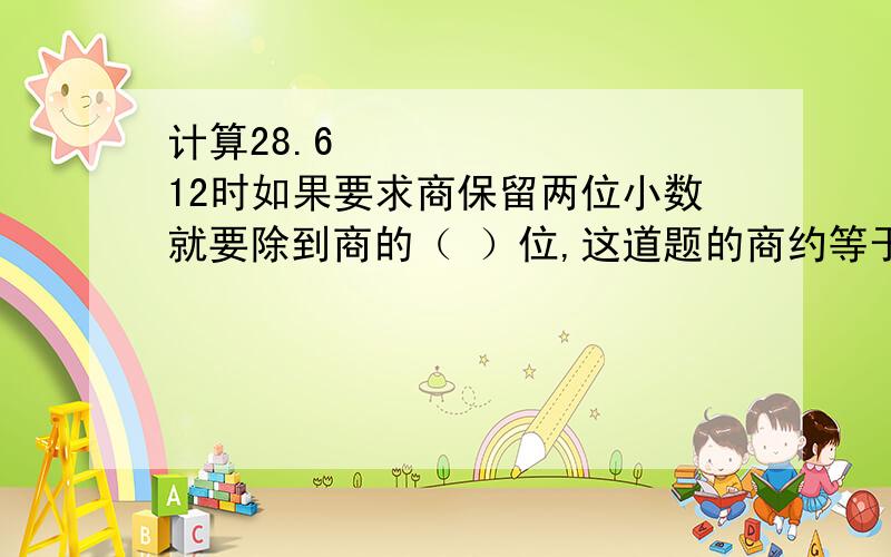 计算28.6➗12时如果要求商保留两位小数就要除到商的（ ）位,这道题的商约等于（ ）