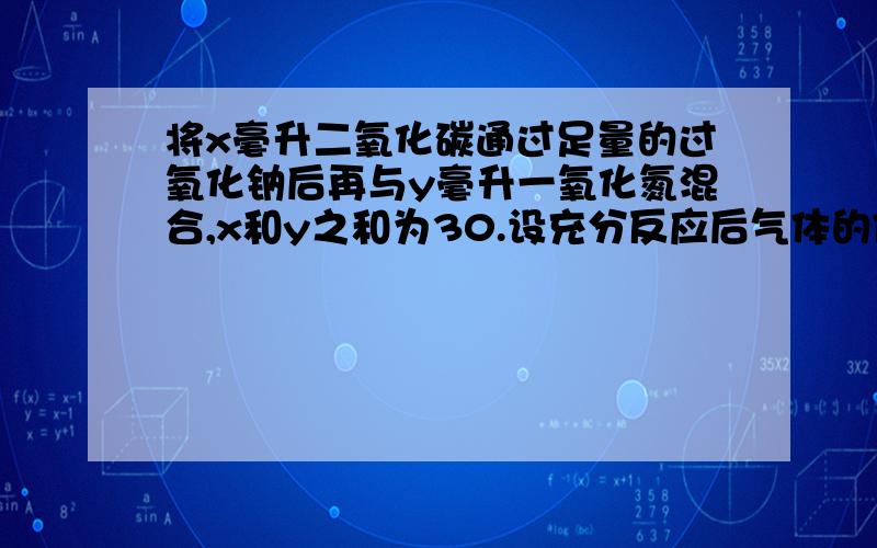 将x毫升二氧化碳通过足量的过氧化钠后再与y毫升一氧化氮混合,x和y之和为30.设充分反应后气体的体积缩小为15毫升,则x