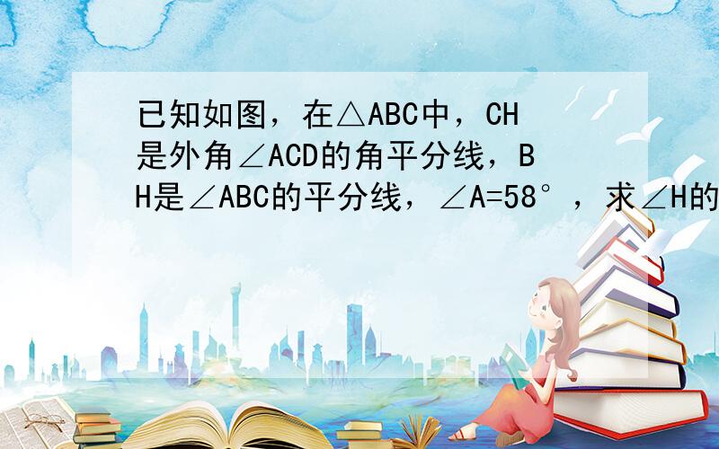 已知如图，在△ABC中，CH是外角∠ACD的角平分线，BH是∠ABC的平分线，∠A=58°，求∠H的度数．