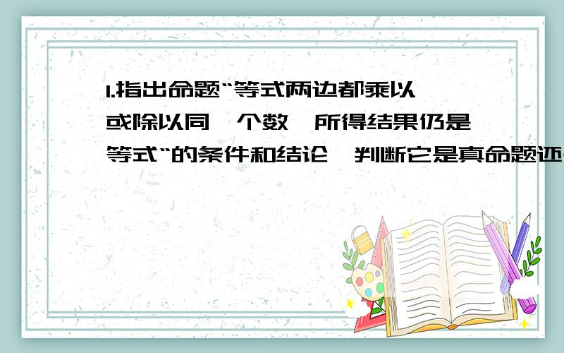 1.指出命题“等式两边都乘以或除以同一个数,所得结果仍是等式“的条件和结论,判断它是真命题还是假命题,并说明理由2.（1