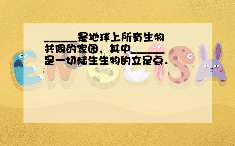 ______是地球上所有生物共同的家园，其中______是一切陆生生物的立足点．