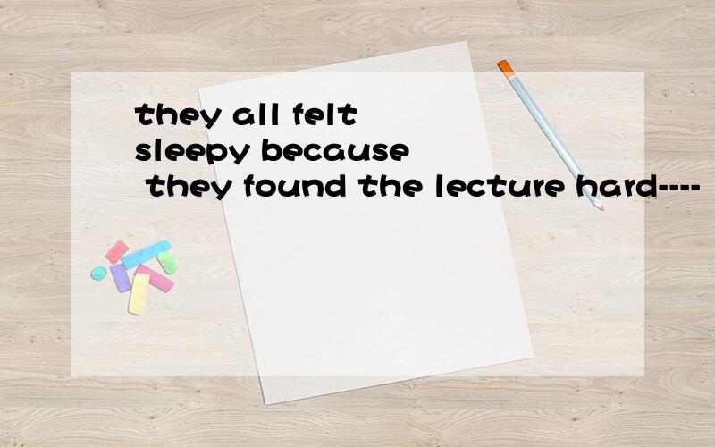 they all felt sleepy because they found the lecture hard----