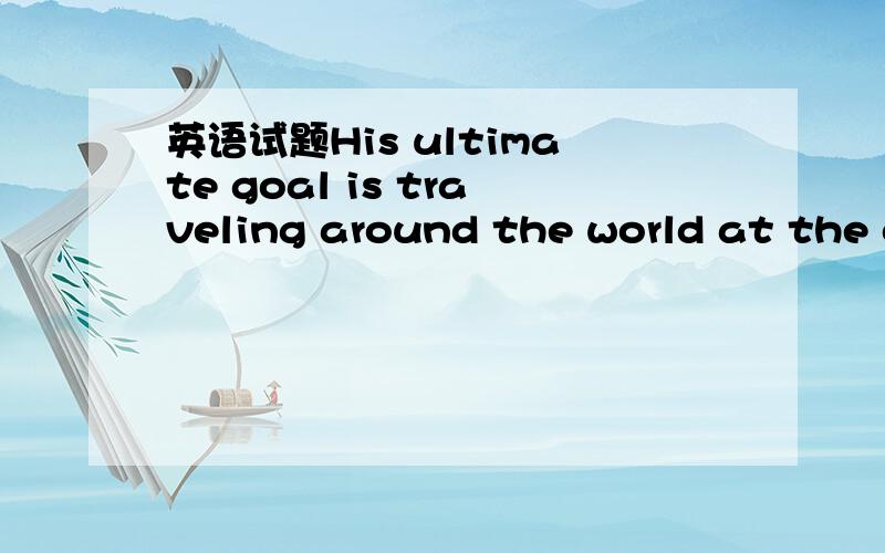 英语试题His ultimate goal is traveling around the world at the c