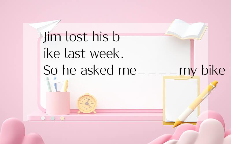 Jim lost his bike last week.So he asked me____my bike to him