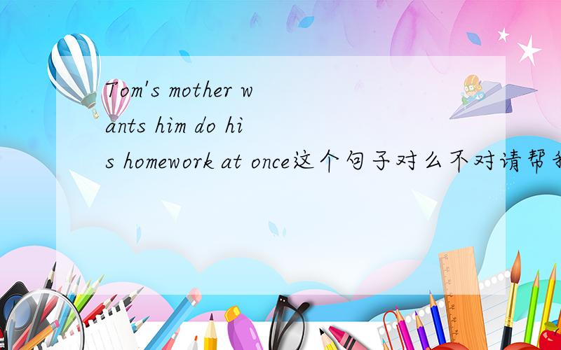 Tom's mother wants him do his homework at once这个句子对么不对请帮我改过来