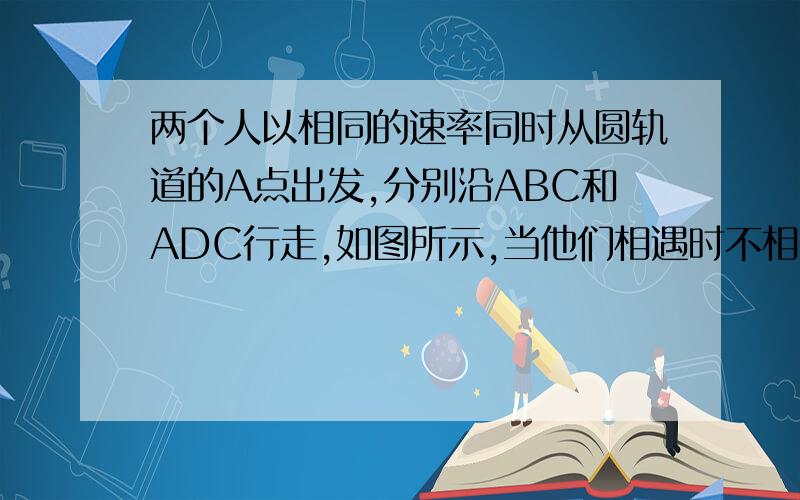 两个人以相同的速率同时从圆轨道的A点出发,分别沿ABC和ADC行走,如图所示,当他们相遇时不相同的量是...