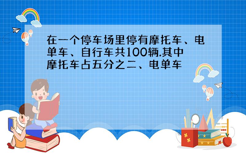 在一个停车场里停有摩托车、电单车、自行车共100辆.其中摩托车占五分之二、电单车