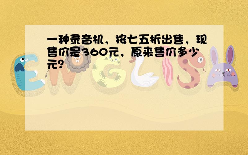 一种录音机，按七五折出售，现售价是360元，原来售价多少元？