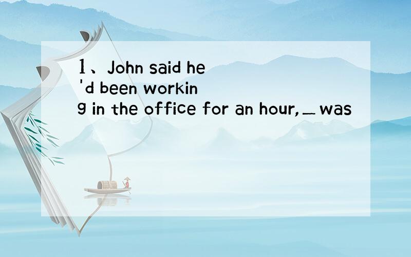 1、John said he'd been working in the office for an hour,＿was