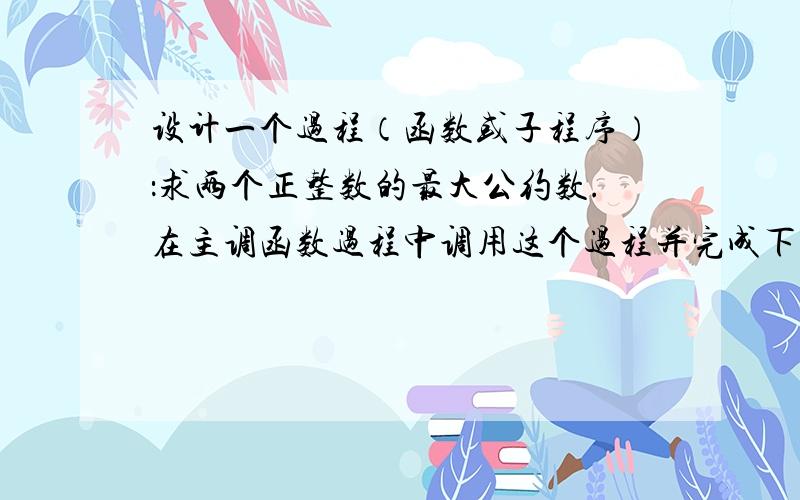 设计一个过程（函数或子程序）：求两个正整数的最大公约数.在主调函数过程中调用这个过程并完成下列任务：