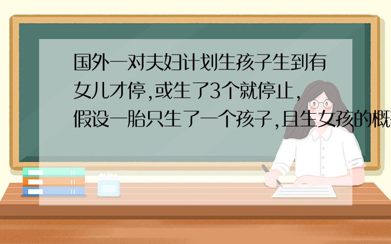 国外一对夫妇计划生孩子生到有女儿才停,或生了3个就停止,假设一胎只生了一个孩子,且生女孩的概率为0.49,生男孩的概率为