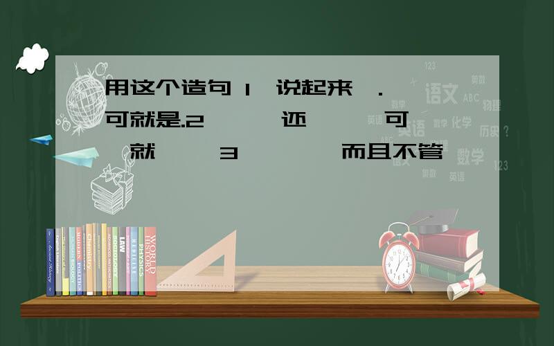 用这个造句 1,说起来,.,可就是.2,……还……,可……就…… 3,……,而且不管……