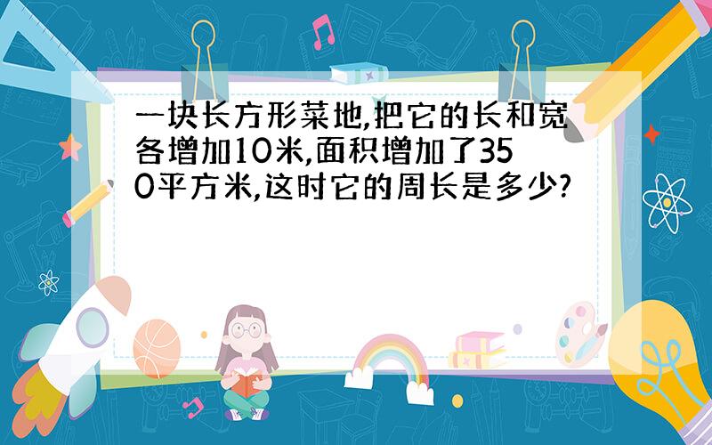 一块长方形菜地,把它的长和宽各增加10米,面积增加了350平方米,这时它的周长是多少?