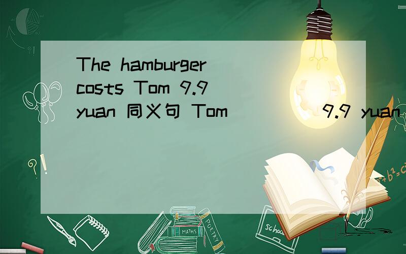 The hamburger costs Tom 9.9 yuan 同义句 Tom ____ 9.9 yuan _____