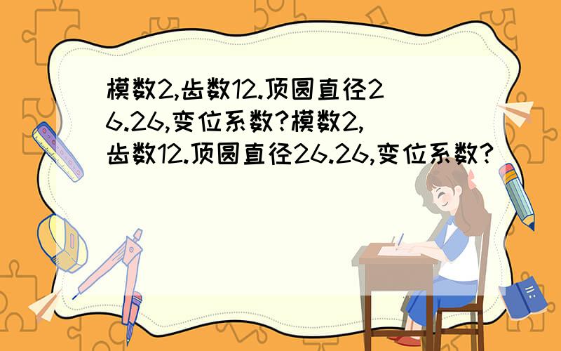 模数2,齿数12.顶圆直径26.26,变位系数?模数2,齿数12.顶圆直径26.26,变位系数?