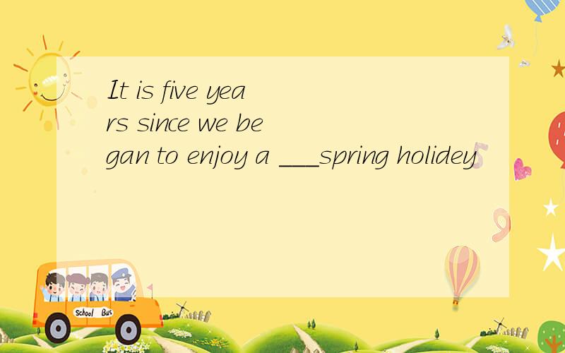 It is five years since we began to enjoy a ___spring holidey