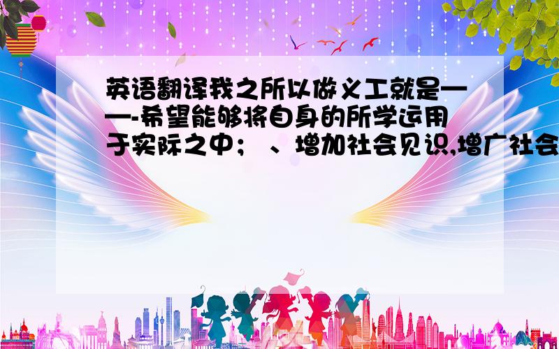 英语翻译我之所以做义工就是——-希望能够将自身的所学运用于实际之中； 、增加社会见识,增广社会见闻；丰富人生经历.---