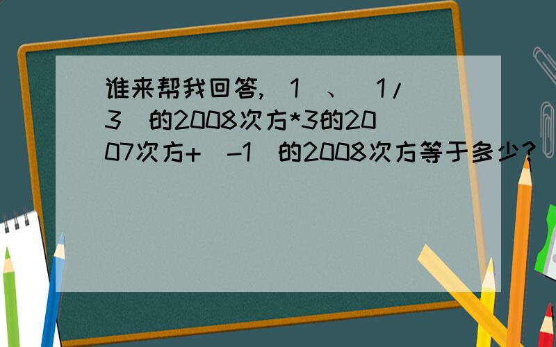 谁来帮我回答,（1）、（1/3)的2008次方*3的2007次方+（-1）的2008次方等于多少?（2）、-2的99次方