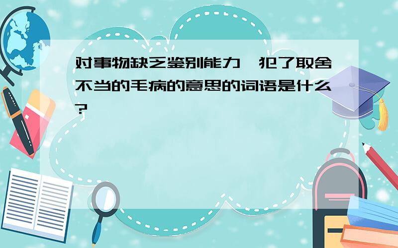 对事物缺乏鉴别能力,犯了取舍不当的毛病的意思的词语是什么?