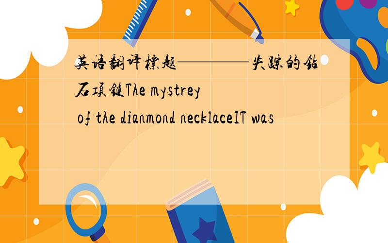 英语翻译标题————失踪的钻石项链The mystrey of the dianmond necklaceIT was