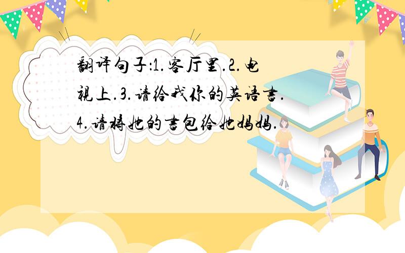 翻译句子：1.客厅里.2.电视上.3.请给我你的英语书.4.请将她的书包给她妈妈.