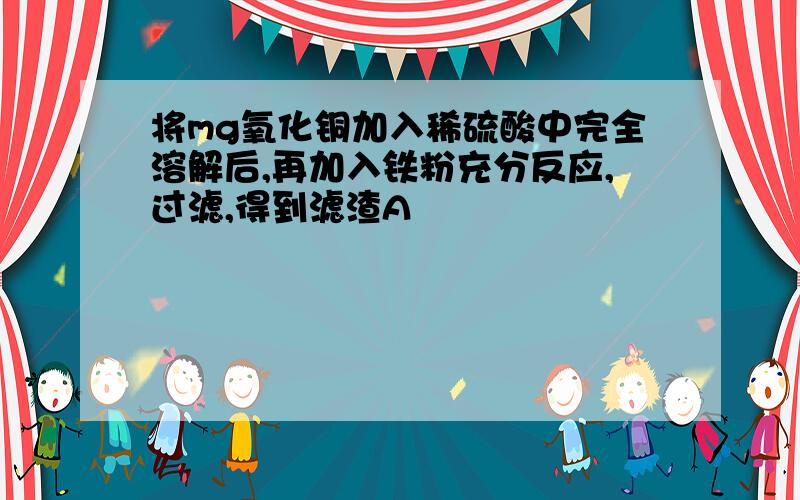 将mg氧化铜加入稀硫酸中完全溶解后,再加入铁粉充分反应,过滤,得到滤渣A