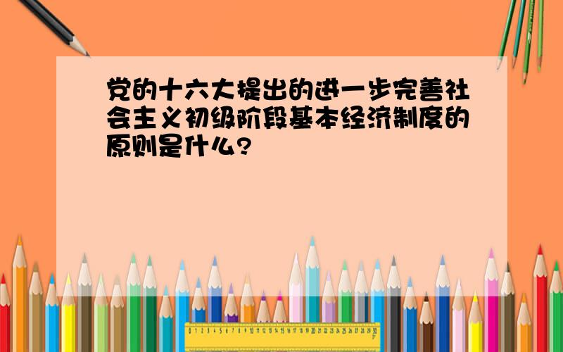 党的十六大提出的进一步完善社会主义初级阶段基本经济制度的原则是什么?