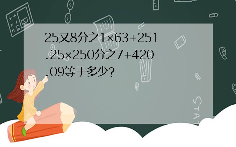 25又8分之1×63+251.25×250分之7+420.09等于多少?