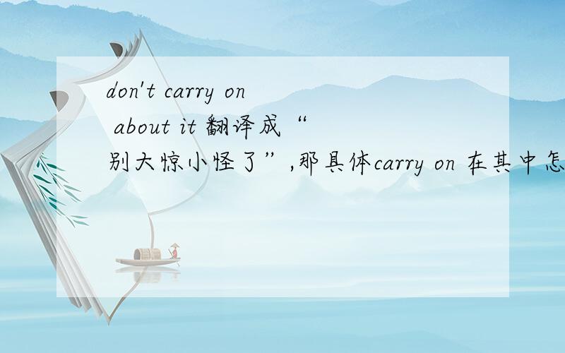 don't carry on about it 翻译成“别大惊小怪了”,那具体carry on 在其中怎么讲啊,它的意思