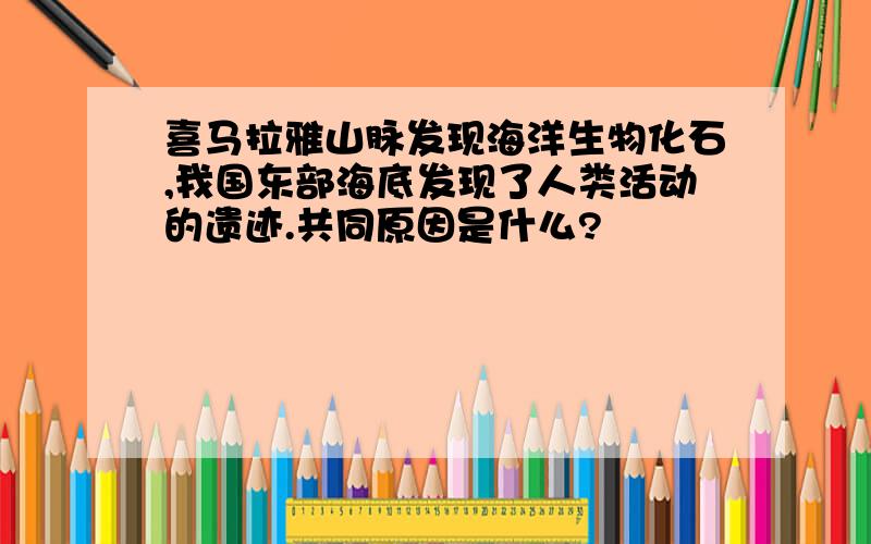 喜马拉雅山脉发现海洋生物化石,我国东部海底发现了人类活动的遗迹.共同原因是什么?