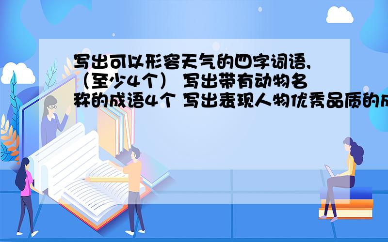 写出可以形容天气的四字词语,（至少4个） 写出带有动物名称的成语4个 写出表现人物优秀品质的成语（8个）