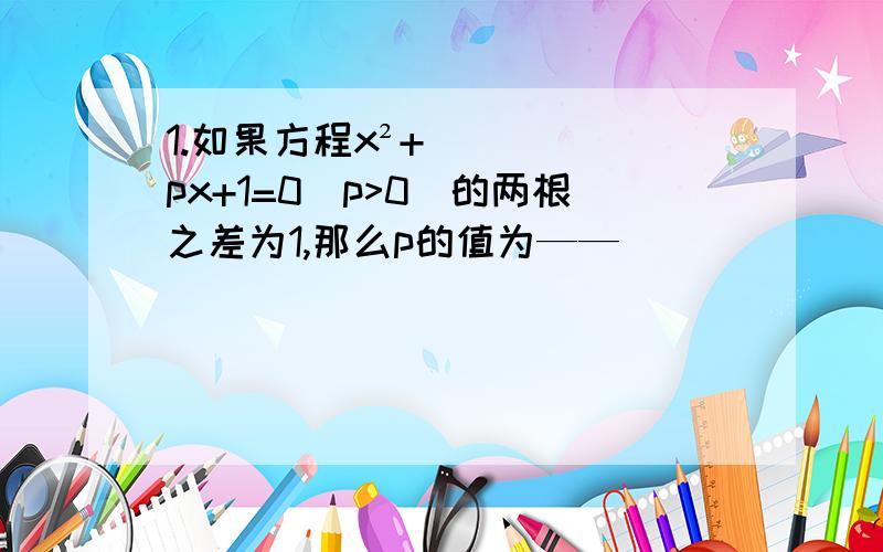 1.如果方程x²+px+1=0(p>0)的两根之差为1,那么p的值为——