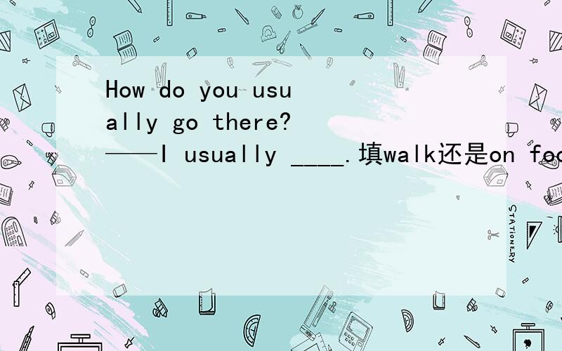 How do you usually go there?——I usually ____.填walk还是on foot?