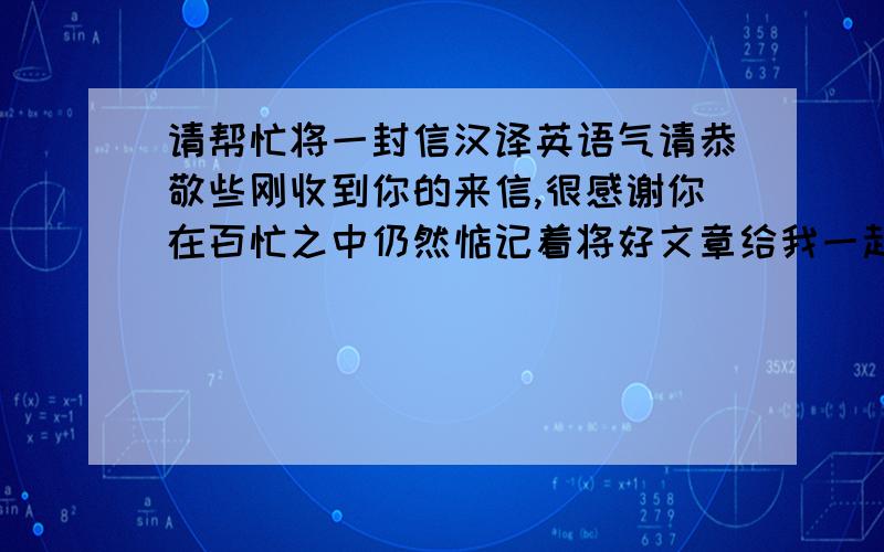 请帮忙将一封信汉译英语气请恭敬些刚收到你的来信,很感谢你在百忙之中仍然惦记着将好文章给我一起分享,反复看过后感到收益非浅