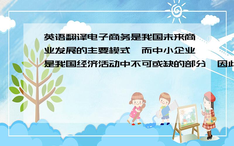 英语翻译电子商务是我国未来商业发展的主要模式,而中小企业是我国经济活动中不可或缺的部分,因此大力发展中小企业的电子商务将