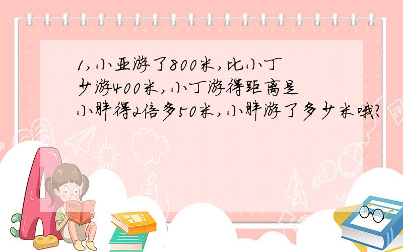 1,小亚游了800米,比小丁少游400米,小丁游得距离是小胖得2倍多50米,小胖游了多少米哦?