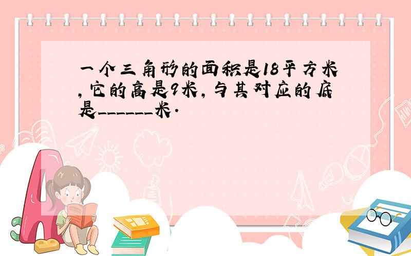 一个三角形的面积是18平方米，它的高是9米，与其对应的底是______米．