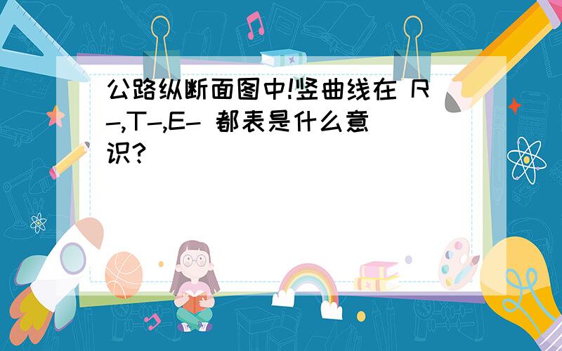 公路纵断面图中!竖曲线在 R-,T-,E- 都表是什么意识?