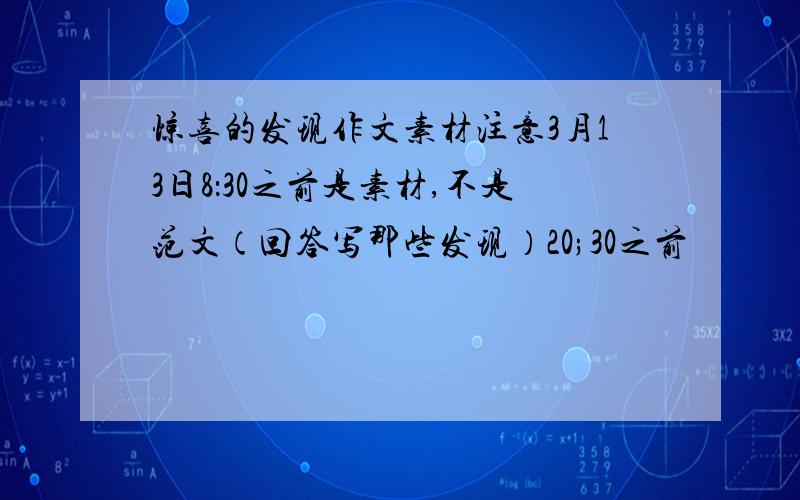 惊喜的发现作文素材注意3月13日8：30之前是素材,不是范文（回答写那些发现）20;30之前