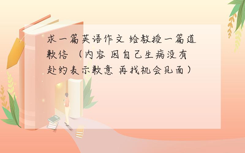 求一篇英语作文 给教授一篇道歉信 （内容 因自己生病没有赴约表示歉意 再找机会见面）